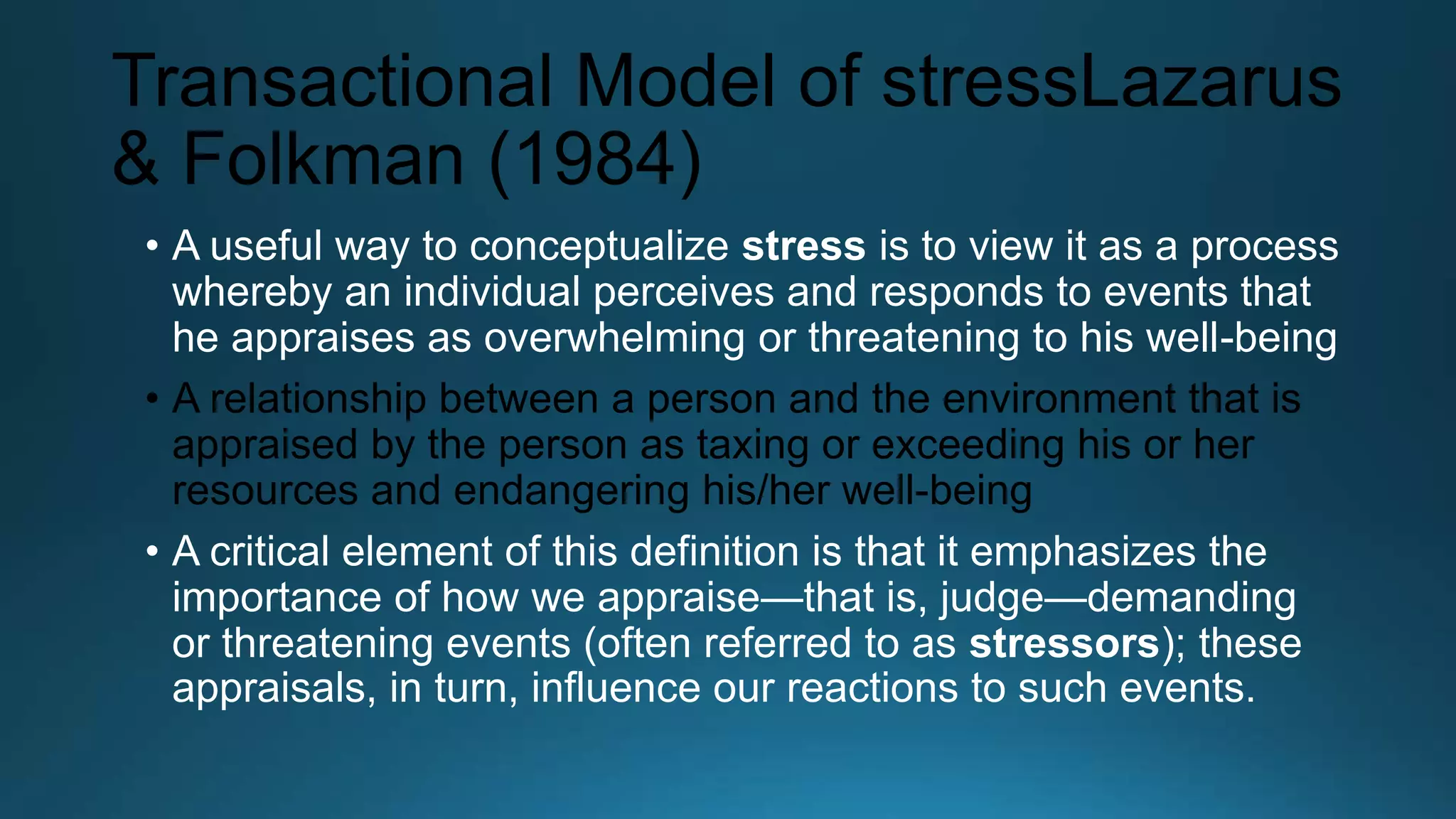 Transactional Model of stressLazarus
& Folkman (1984)
• A useful way to conceptualize stress is to view it as a process
whereby an individual perceives and responds to events that
he appraises as overwhelming or threatening to his well-being
• A relationship between a person and the environment that is
appraised by the person as taxing or exceeding his or her
resources and endangering his/her well-being
• A critical element of this definition is that it emphasizes the
importance of how we appraise—that is, judge—demanding
or threatening events (often referred to as stressors); these
appraisals, in turn, influence our reactions to such events.
 
