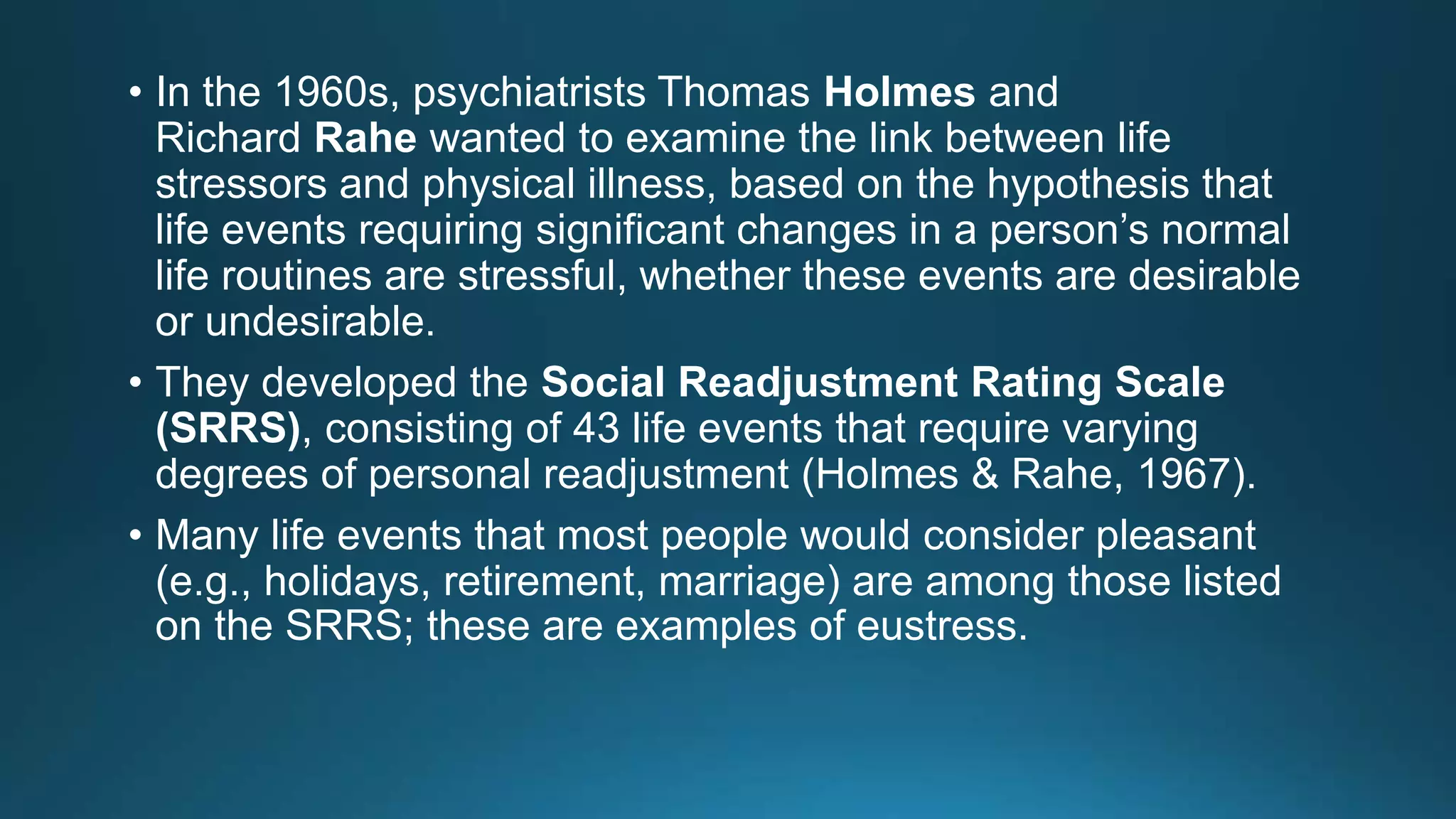 • In the 1960s, psychiatrists Thomas Holmes and
Richard Rahe wanted to examine the link between life
stressors and physical illness, based on the hypothesis that
life events requiring significant changes in a person’s normal
life routines are stressful, whether these events are desirable
or undesirable.
• They developed the Social Readjustment Rating Scale
(SRRS), consisting of 43 life events that require varying
degrees of personal readjustment (Holmes & Rahe, 1967).
• Many life events that most people would consider pleasant
(e.g., holidays, retirement, marriage) are among those listed
on the SRRS; these are examples of eustress.
 