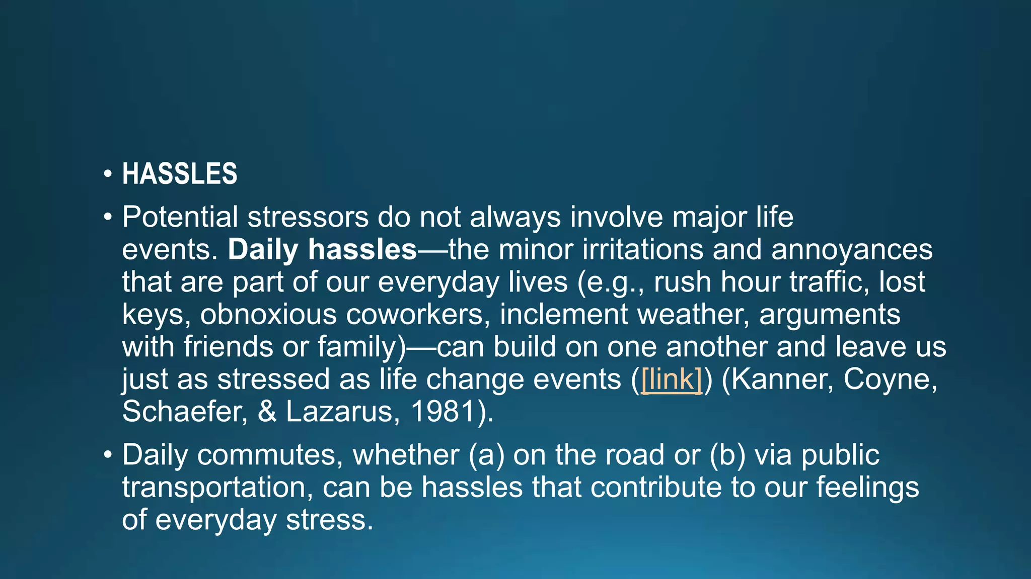 • HASSLES
• Potential stressors do not always involve major life
events. Daily hassles—the minor irritations and annoyances
that are part of our everyday lives (e.g., rush hour traffic, lost
keys, obnoxious coworkers, inclement weather, arguments
with friends or family)—can build on one another and leave us
just as stressed as life change events ([link]) (Kanner, Coyne,
Schaefer, & Lazarus, 1981).
• Daily commutes, whether (a) on the road or (b) via public
transportation, can be hassles that contribute to our feelings
of everyday stress.
 