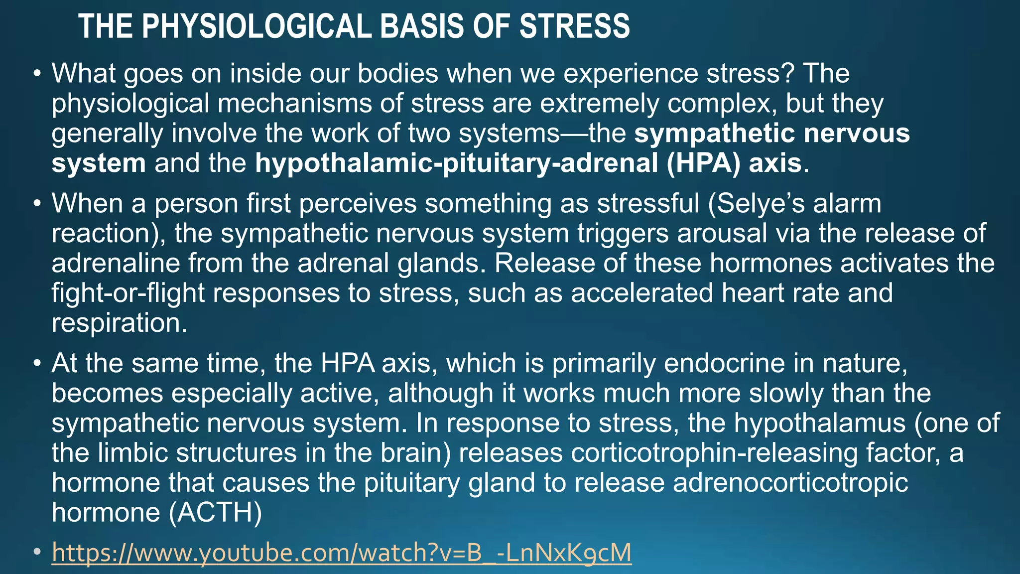 THE PHYSIOLOGICAL BASIS OF STRESS
• What goes on inside our bodies when we experience stress? The
physiological mechanisms of stress are extremely complex, but they
generally involve the work of two systems—the sympathetic nervous
system and the hypothalamic-pituitary-adrenal (HPA) axis.
• When a person first perceives something as stressful (Selye’s alarm
reaction), the sympathetic nervous system triggers arousal via the release of
adrenaline from the adrenal glands. Release of these hormones activates the
fight-or-flight responses to stress, such as accelerated heart rate and
respiration.
• At the same time, the HPA axis, which is primarily endocrine in nature,
becomes especially active, although it works much more slowly than the
sympathetic nervous system. In response to stress, the hypothalamus (one of
the limbic structures in the brain) releases corticotrophin-releasing factor, a
hormone that causes the pituitary gland to release adrenocorticotropic
hormone (ACTH)
https://www.youtube.com/watch?v=B_-LnNxK9cM
 