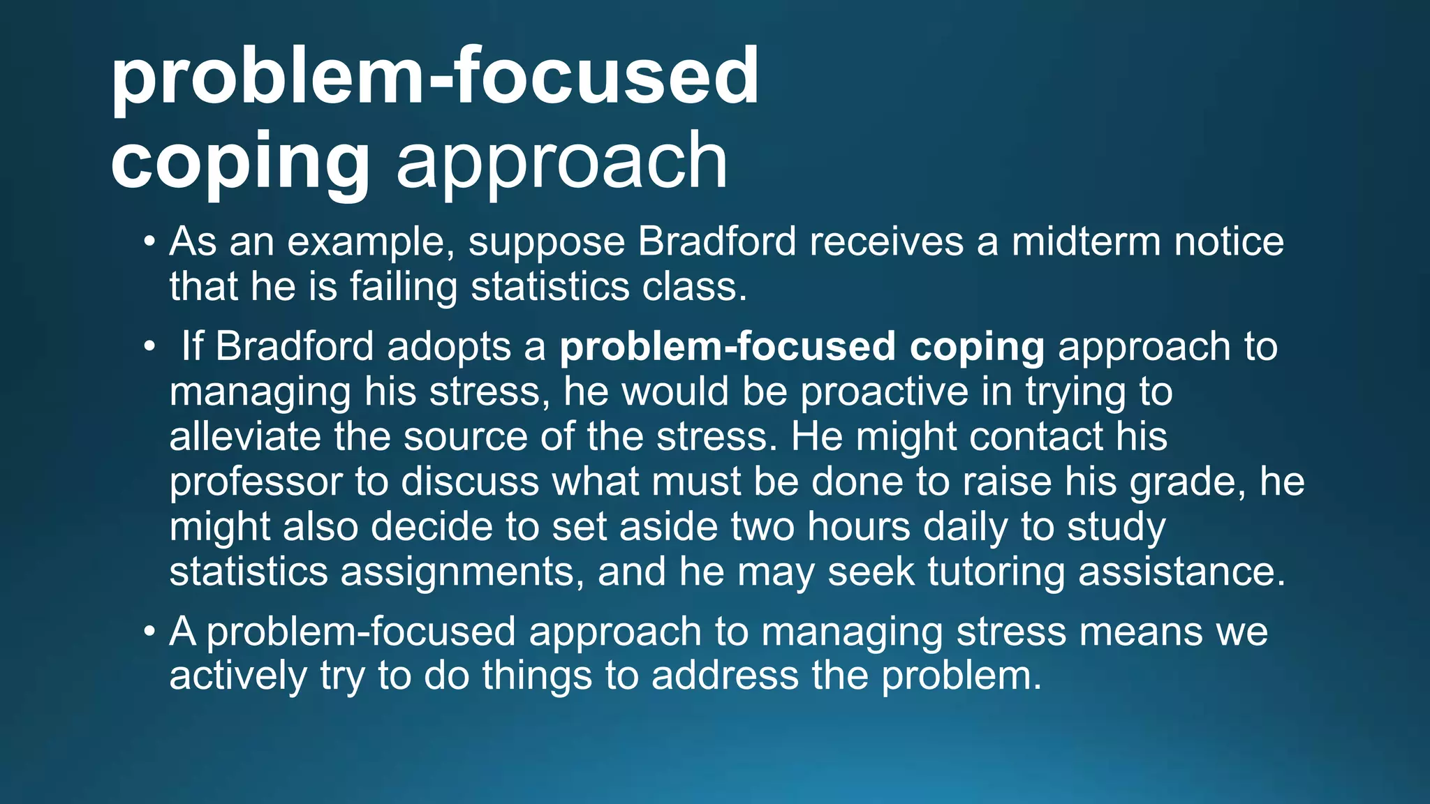 problem-focused
coping approach
• As an example, suppose Bradford receives a midterm notice
that he is failing statistics class.
• If Bradford adopts a problem-focused coping approach to
managing his stress, he would be proactive in trying to
alleviate the source of the stress. He might contact his
professor to discuss what must be done to raise his grade, he
might also decide to set aside two hours daily to study
statistics assignments, and he may seek tutoring assistance.
• A problem-focused approach to managing stress means we
actively try to do things to address the problem.
 