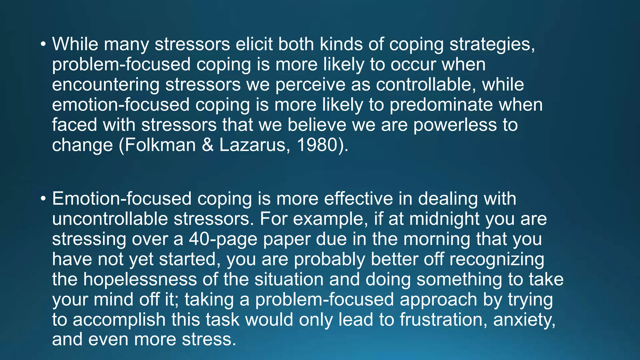 • While many stressors elicit both kinds of coping strategies,
problem-focused coping is more likely to occur when
encountering stressors we perceive as controllable, while
emotion-focused coping is more likely to predominate when
faced with stressors that we believe we are powerless to
change (Folkman & Lazarus, 1980).
• Emotion-focused coping is more effective in dealing with
uncontrollable stressors. For example, if at midnight you are
stressing over a 40-page paper due in the morning that you
have not yet started, you are probably better off recognizing
the hopelessness of the situation and doing something to take
your mind off it; taking a problem-focused approach by trying
to accomplish this task would only lead to frustration, anxiety,
and even more stress.
 