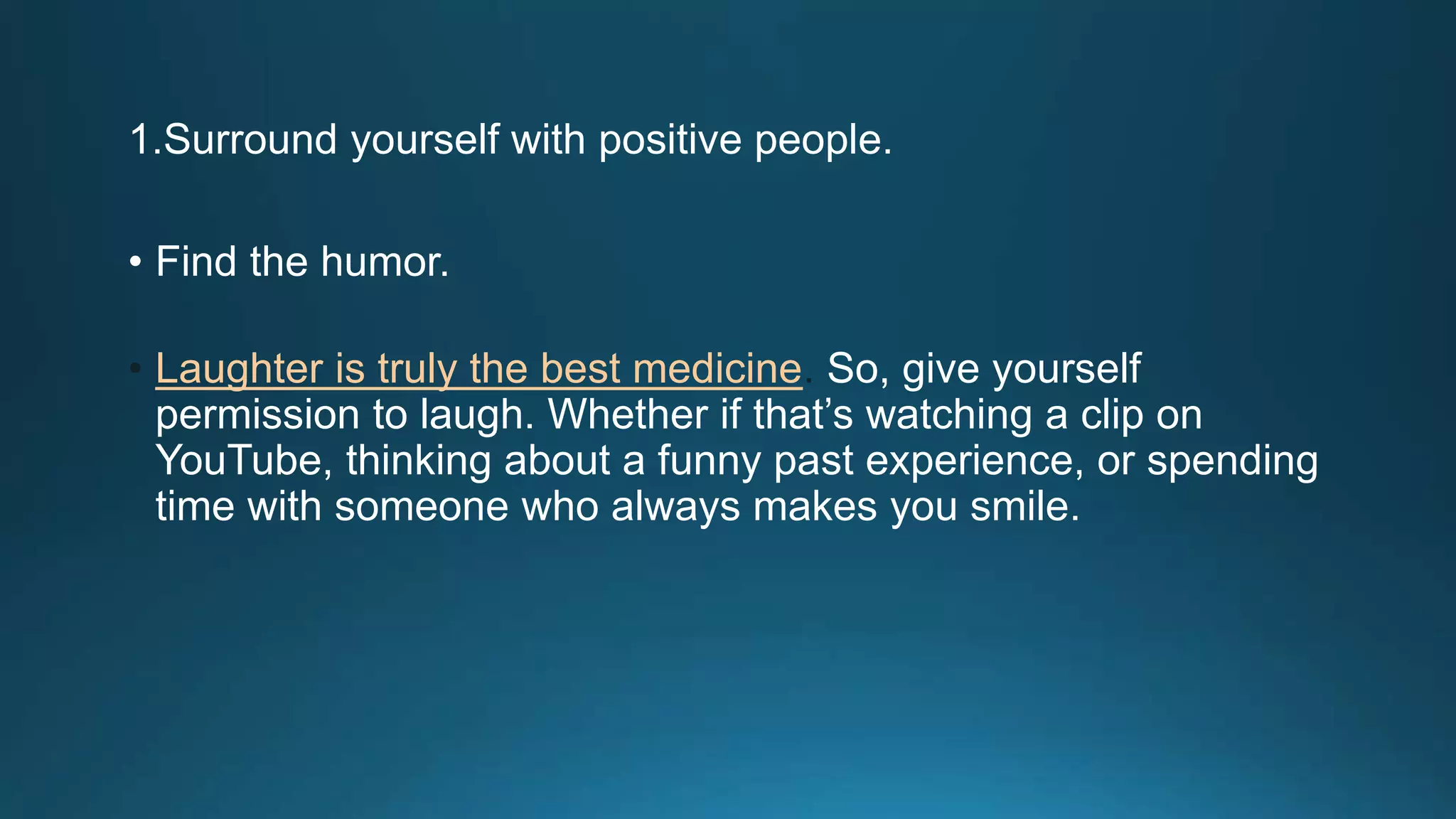 1.Surround yourself with positive people.
• Find the humor.
• Laughter is truly the best medicine. So, give yourself
permission to laugh. Whether if that’s watching a clip on
YouTube, thinking about a funny past experience, or spending
time with someone who always makes you smile.
 