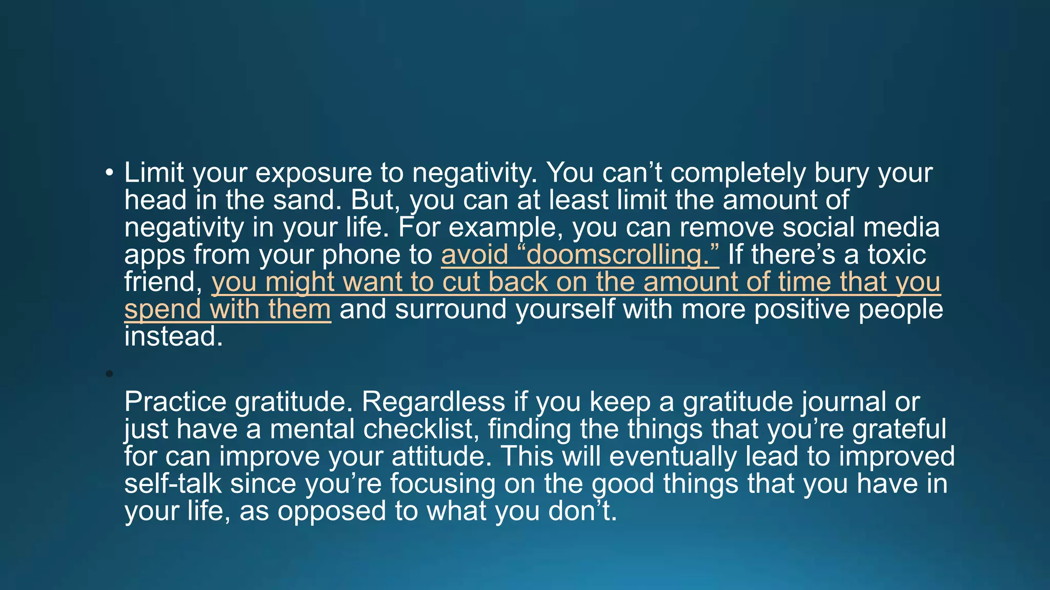 • Limit your exposure to negativity. You can’t completely bury your
head in the sand. But, you can at least limit the amount of
negativity in your life. For example, you can remove social media
apps from your phone to avoid “doomscrolling.” If there’s a toxic
friend, you might want to cut back on the amount of time that you
spend with them and surround yourself with more positive people
instead.
•
Practice gratitude. Regardless if you keep a gratitude journal or
just have a mental checklist, finding the things that you’re grateful
for can improve your attitude. This will eventually lead to improved
self-talk since you’re focusing on the good things that you have in
your life, as opposed to what you don’t.
 