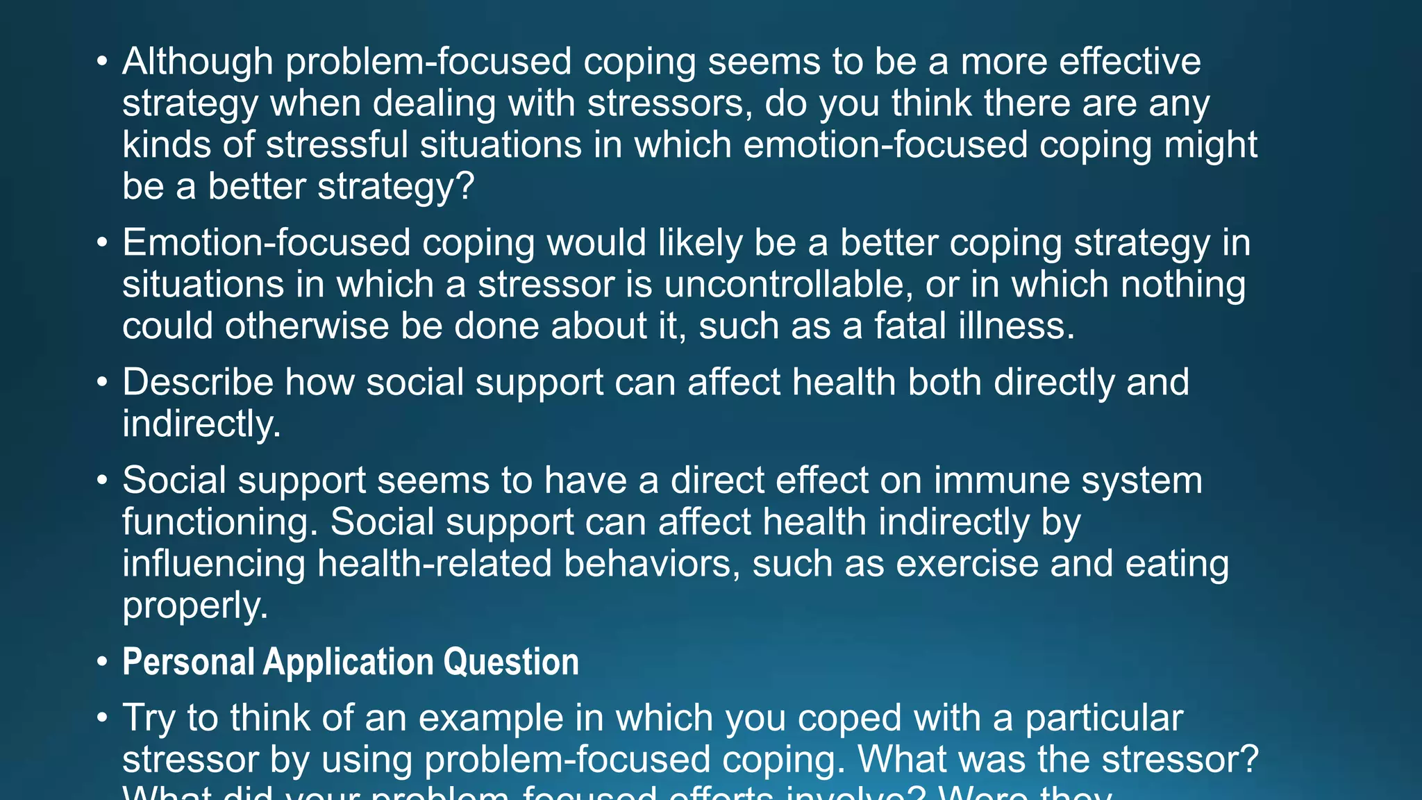 • Although problem-focused coping seems to be a more effective
strategy when dealing with stressors, do you think there are any
kinds of stressful situations in which emotion-focused coping might
be a better strategy?
• Emotion-focused coping would likely be a better coping strategy in
situations in which a stressor is uncontrollable, or in which nothing
could otherwise be done about it, such as a fatal illness.
• Describe how social support can affect health both directly and
indirectly.
• Social support seems to have a direct effect on immune system
functioning. Social support can affect health indirectly by
influencing health-related behaviors, such as exercise and eating
properly.
• Personal Application Question
• Try to think of an example in which you coped with a particular
stressor by using problem-focused coping. What was the stressor?
 