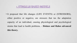 1. STIMULUS BASED MODELS
• It proposed that life changes (LIFE EVENTS) or (STRESSORS),
either positive or negative, are stressors that tax the adaptation
capacity of an individual, causing physiological and psychological
strains that lead to health problems. - Holmes and Rahes advanced
this theory.
 