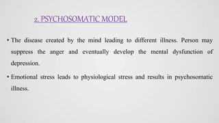2. PSYCHOSOMATIC MODEL
• The disease created by the mind leading to different illness. Person may
suppress the anger and eventually develop the mental dysfunction of
depression.
• Emotional stress leads to physiological stress and results in psychosomatic
illness.
 