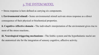 3. THE SYSTEM MODEL
• Stress response is here defined as carrying six components.
i. Environmental stimuli - Some environmental stimuli activate stress response as a direct
consequence of their physical or biochemical properties.
ii. Cognitive-Affective domain - The individual's interpretation of the environment gives rise to
most of the stress reactions..
iii. Neurological triggering mechanisms - The limbic system and the hypothalamic nuclei are
the anatomical site for the integration of sensory cognitive, affective activity.
 