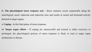 iv. The physiological stress response axis - Stress response occurs sequentially along the
neurological, neuro endocrine and endocrine axes and results in neural and hormonal activity
directed at target organs.
v. Coping - In this final phase of stress response.
vi. Target organ effects - If coping are unsuccessful and arousal is either excessive or
prolonged, the physiological process of stress response is likely to lead to target organ
dysfunction or disease.
 
