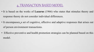 4. TRANSACTION BASED MODEL
• It is based on the works of Lazarus (1966) who states that stimulus theory and
response theory do not consider individual differences.
• It encompasses a set of cognitive, affective and adaptive responses that arises out
of person environment transactions.
• Effective preventive and health promotion strategies can be planned based on this
model.
 