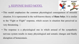 5. RESPONSE BASED MODEL
• This model emphasizes the common physiological consequences of stressful
situation. It is represented in the well-known theory of Hans Selye. It is similar
to the “Fight or Flight” response, which occurs in situation that perceived as
very threatening.
• The response is a physiological one in which arousal of the sympathetic
nervous system results in many physiological and somatic changes and finally
disruption of homeostasis.
 