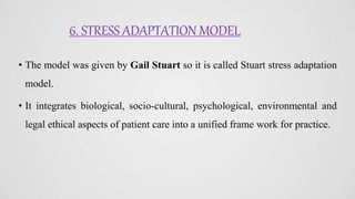 6. STRESS ADAPTATION MODEL
• The model was given by Gail Stuart so it is called Stuart stress adaptation
model.
• It integrates biological, socio-cultural, psychological, environmental and
legal ethical aspects of patient care into a unified frame work for practice.
 