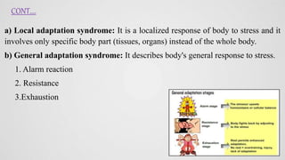 a) Local adaptation syndrome: It is a localized response of body to stress and it
involves only specific body part (tissues, organs) instead of the whole body.
b) General adaptation syndrome: It describes body's general response to stress.
1. Alarm reaction
2. Resistance
3.Exhaustion
CONT....
 