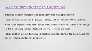 ROLE OF NURSE IN STRESS MANAGEMENT
• Increasing the client awareness as an actual or potential health problem exit.
• To support the client through the process of change, and co-operation with the treatment.
• When client becomes aware of the nature of the health problem and is told of the change
needed, he often experiences a feeling of anxiety, depression and anger.
• Family members also need accurate information about the nature of the disorder, and how
they can help the client in coping with stress.
 
