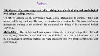 Effectiveness of stress management skills training on academic vitality and psychological
well-being of college students
Objective: Carrying out the appropriate psychological interventions to improve vitality and
mental well-being is critical. The study was carried out to review the effectiveness of stress
management training on the academic life and mental well-being of the students of Shahed
University.
Methodology: The method used was quasi-experimental with a pretest-posttest plan and
control group. Therefore, a total of 40 students of Shahed University of Tehran were selected
by a convenience sampling method and were organized into two groups:experimental and
control group.
 