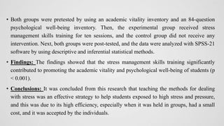 • Both groups were pretested by using an academic vitality inventory and an 84-question
psychological well-being inventory. Then, the experimental group received stress
management skills training for ten sessions, and the control group did not receive any
intervention. Next, both groups were post-tested, and the data were analyzed with SPSS-21
software by using descriptive and inferential statistical methods.
• Findings: The findings showed that the stress management skills training significantly
contributed to promoting the academic vitality and psychological well-being of students (p
< 0.001).
• Conclusions: It was concluded from this research that teaching the methods for dealing
with stress was an effective strategy to help students exposed to high stress and pressure,
and this was due to its high efficiency, especially when it was held in groups, had a small
cost, and it was accepted by the individuals.
 