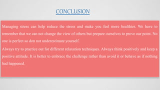 CONCLUSION
Managing stress can help reduce the stress and make you feel more healthier. We have to
remember that we can not change the view of others but prepare ourselves to prove our point. No
one is perfect so don not underestimate yourself.
Always try to practice out for different relaxation techniques. Always think positively and keep a
positive attitude. It is better to embrace the challenge rather than avoid it or behave as if nothing
had happened.
 