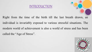 INTRODUCTION
Right from the time of the birth till the last breath drawn, an
individual is invariably exposed to various stressful situations. The
modern world of achievement is also a world of stress and has been
called the “Age of Stress”.
 