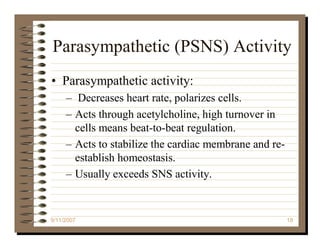 Parasympathetic (PSNS) Activity
• Parasympathetic activity:
     – Decreases heart rate, polarizes cells.
     – Acts through acetylcholine, high turnover in
       cells means beat-to-beat regulation.
     – Acts to stabilize the cardiac membrane and re-
       establish homeostasis.
     – Usually exceeds SNS activity.


9/11/2007                                               18
 