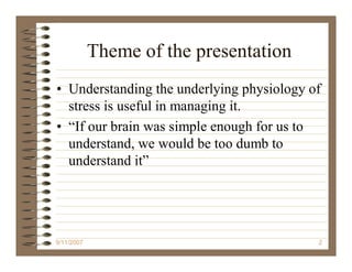 Theme of the presentation
• Understanding the underlying physiology of
  stress is useful in managing it.
• “If our brain was simple enough for us to
  understand, we would be too dumb to
  understand it”




9/11/2007                                  2
 