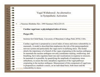 Vagal Withdrawal: An alternative
                             to Sympathetic Activation


•   .: Neurosci Biobehav Rev. 1995 Summer;19(2):225-33.
      –
         Cardiac vagal tone: a physiological index of stress.

         Porges SW.

         Institute for Child Study, University of Maryland, College Park 20742, USA.

         Cardiac vagal tone is proposed as a novel index of stress and stress vulnerability in
         mammals. A model is described that emphasizes the role of the parasympathetic
         nervous system and particularly the vagus nerve in defining stress. The model
         details the importance of a branch of the vagus originating in the nucleus ambiguus.
         In mammals the nucleus ambiguus not only coordinates sucking, swallowing, and
         breathing, but it also regulates heart rate and vocalizations in response to stressors.
         In mammals it is possible, by quantifying the amplitude of respiratory sinus
         arrhythmia, to assess the tonic and phasic regulation of the vagal pathways
         originating in the nucleus ambiguus. Measurement of this component of vagal tone
         is proposed as a method to assess, on an individual basis, both stress and the
9/11/2007vulnerability to stress.                                                              24
 