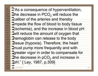“As a consequence of hyperventilation,
the decrease in PCO2 will reduce the
caliber of the arteries and thereby
impede the flow of blood to body tissue
(ischemia), and the increase in blood pH
will reduce the amount of oxygen that
hemoglobin can release to the body
tissue (hypoxia). Therefore, the heart
must pump more frequently and with
greater vigor in order to compensate for
the decrease in pCO2 and increase in
pH.” { Ley, 1987, p.309}
 9/11/2007                                 29
 