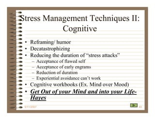 Stress Management Techniques II:
           Cognitive
 • Reframing/ humor
 • Decatastrophizing
 • Reducing the duration of “stress attacks”
      –   Acceptance of flawed self
      –   Acceptance of early engrams
      –   Reduction of duration
      –   Experiential avoidance can’t work
 • Cognitive workbooks (Ex. Mind over Mood)
 • Get Out of your Mind and into your Life-
   Hayes
 9/11/2007                                     40
 