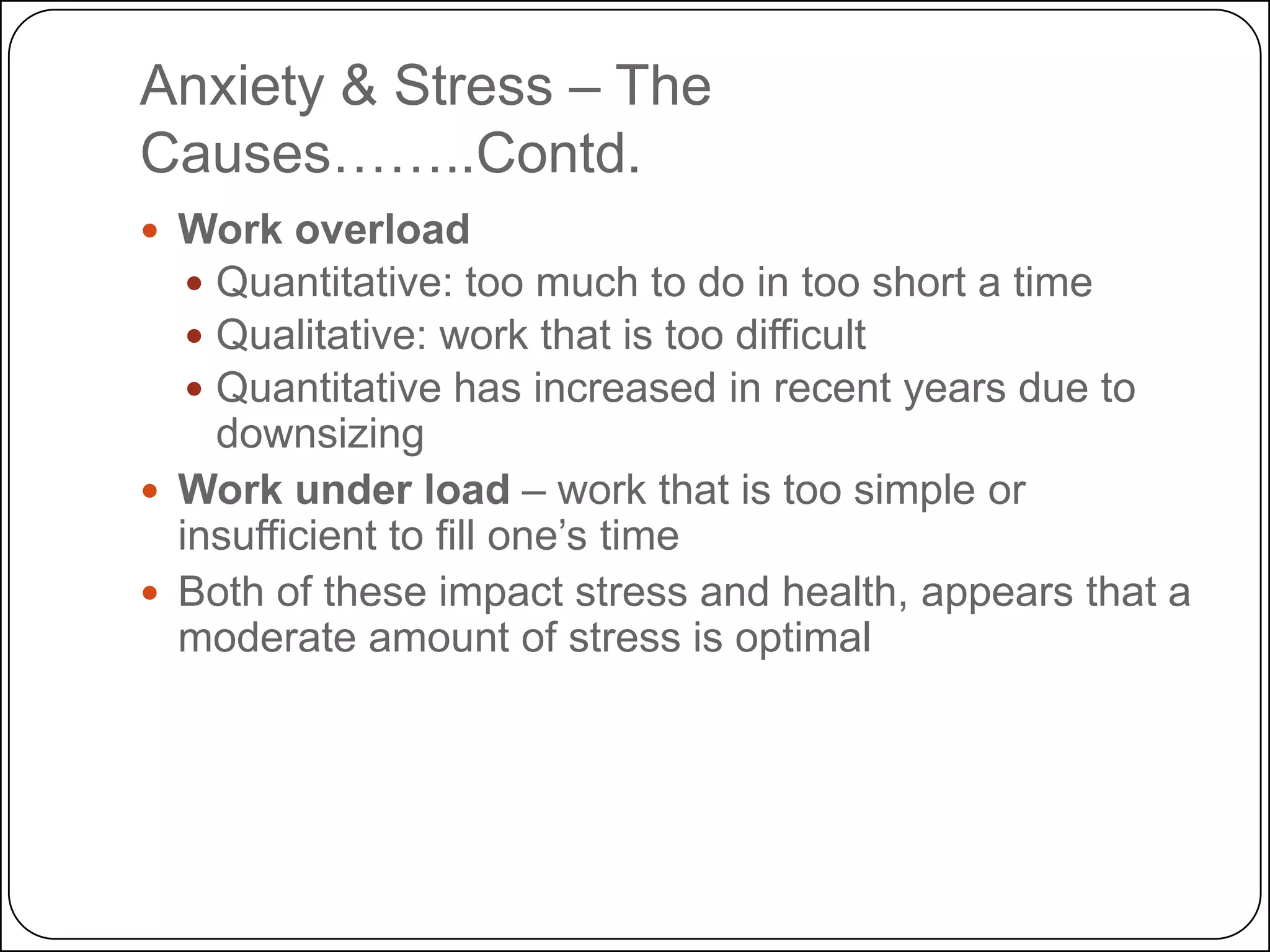 Anxiety & Stress – The
Causes……..Contd.
 Work overload
 Quantitative: too much to do in too short a time
 Qualitative: work that is too difficult
 Quantitative has increased in recent years due to

downsizing
 Work under load – work that is too simple or
insufficient to fill one’s time
 Both of these impact stress and health, appears that a
moderate amount of stress is optimal

 