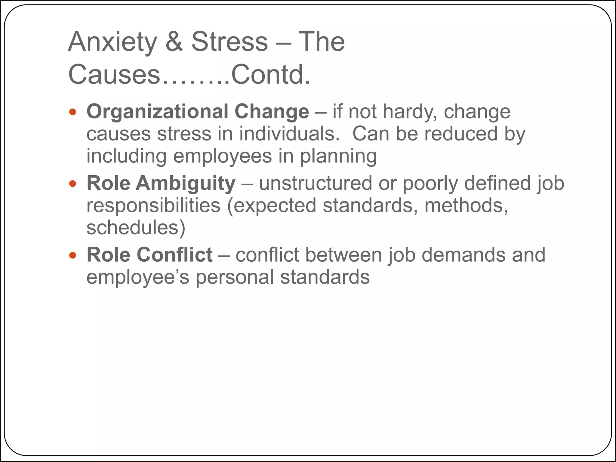 Anxiety & Stress – The
Causes……..Contd.
 Organizational Change – if not hardy, change

causes stress in individuals. Can be reduced by
including employees in planning
 Role Ambiguity – unstructured or poorly defined job
responsibilities (expected standards, methods,
schedules)
 Role Conflict – conflict between job demands and
employee’s personal standards

 