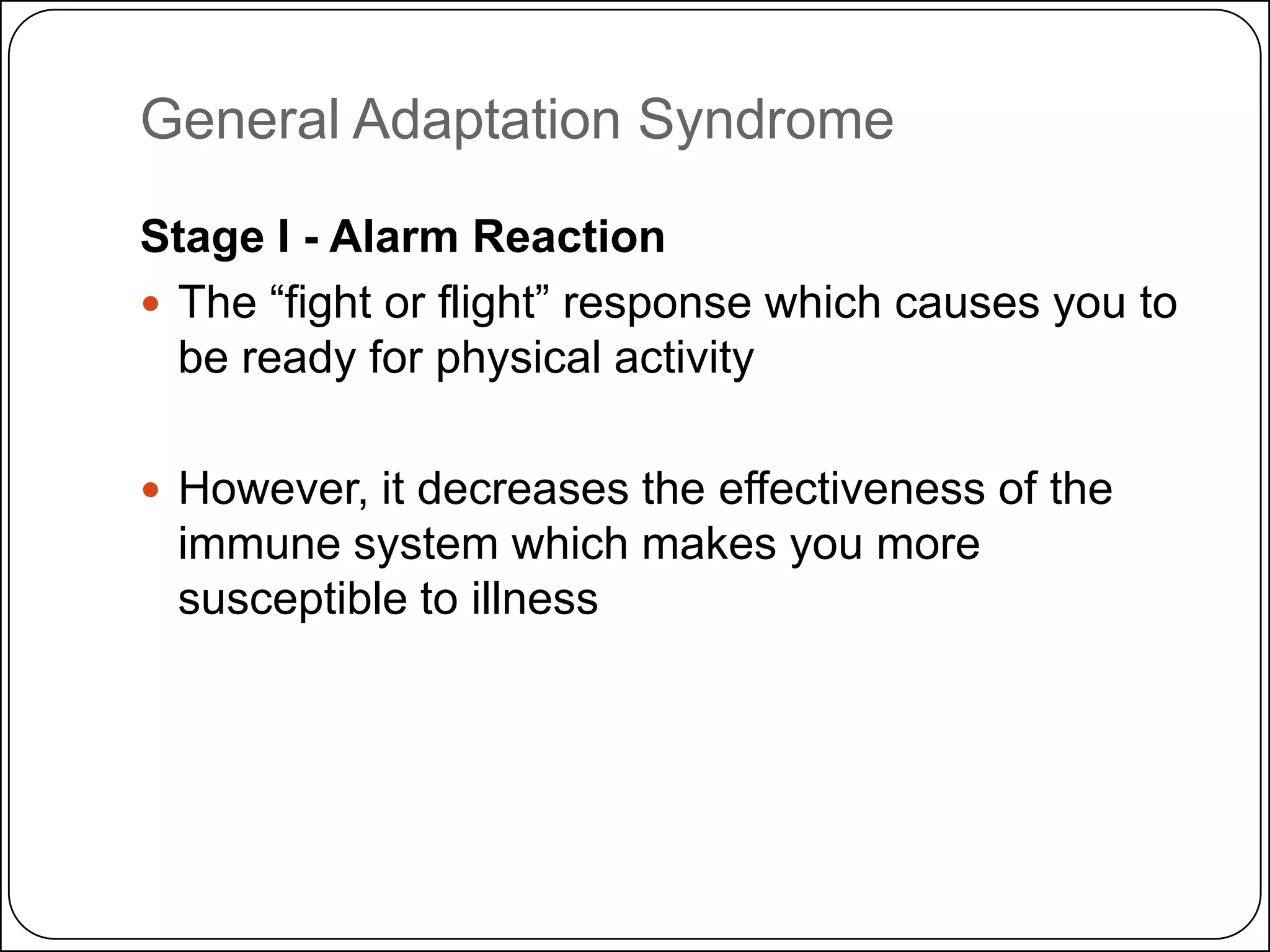 General Adaptation Syndrome
Stage I - Alarm Reaction
 The ―fight or flight‖ response which causes you to
be ready for physical activity
 However, it decreases the effectiveness of the

immune system which makes you more
susceptible to illness

 