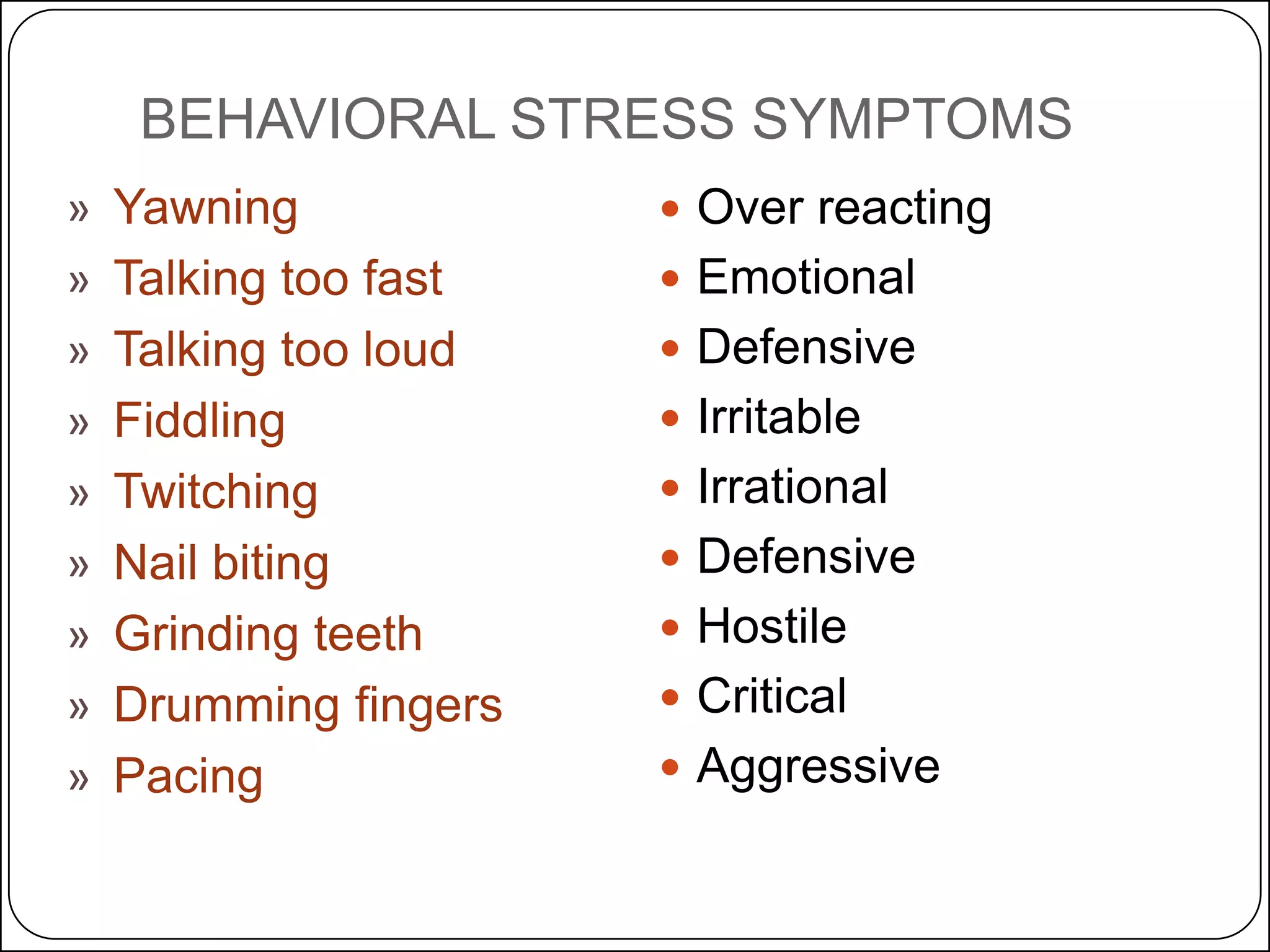 BEHAVIORAL STRESS SYMPTOMS
»
»
»
»
»
»
»
»
»

Yawning
Talking too fast
Talking too loud
Fiddling
Twitching
Nail biting
Grinding teeth
Drumming fingers
Pacing

 Over reacting
 Emotional
 Defensive
 Irritable
 Irrational
 Defensive
 Hostile
 Critical
 Aggressive

 