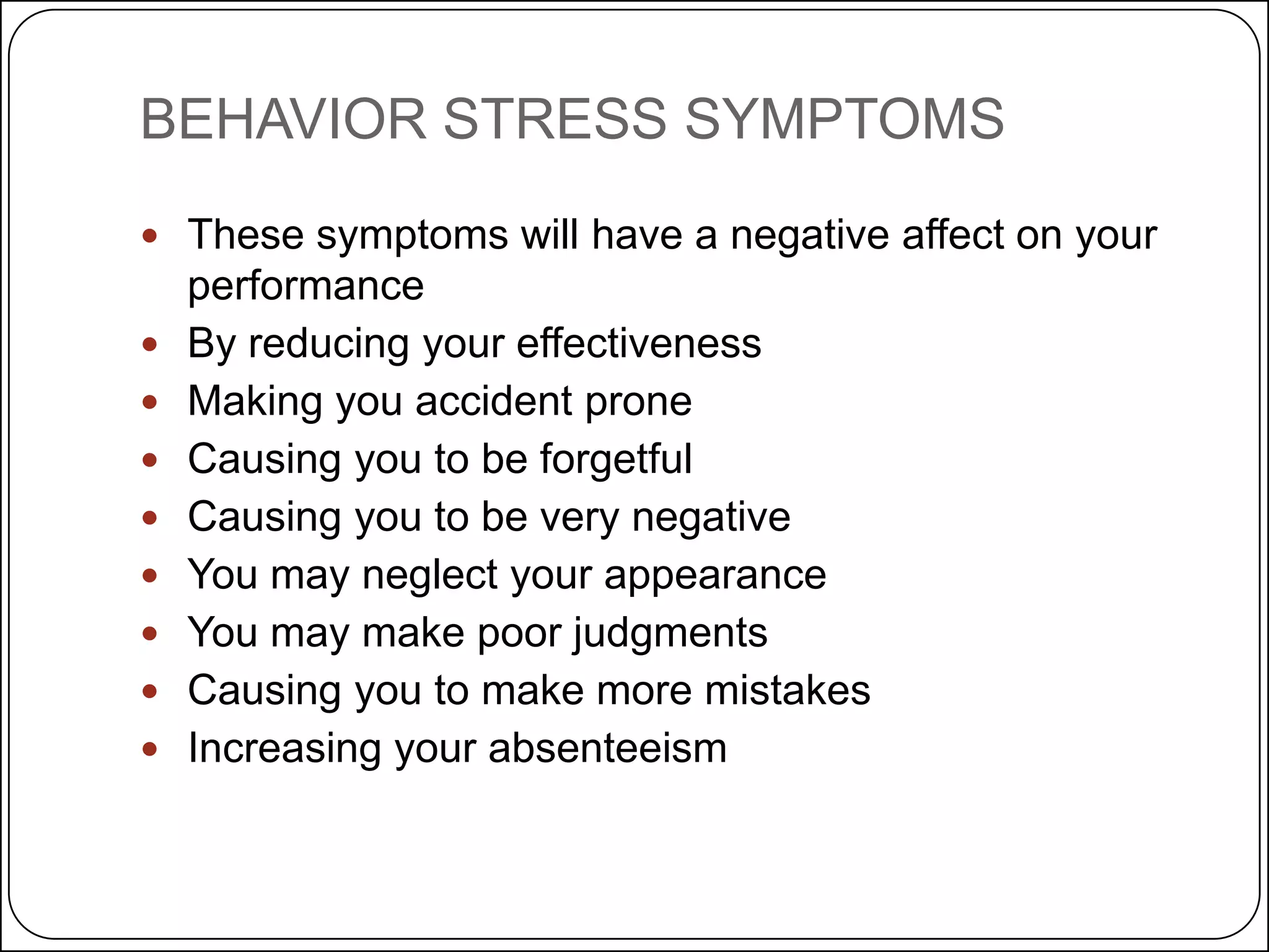 BEHAVIOR STRESS SYMPTOMS
 These symptoms will have a negative affect on your










performance
By reducing your effectiveness
Making you accident prone
Causing you to be forgetful
Causing you to be very negative
You may neglect your appearance
You may make poor judgments
Causing you to make more mistakes
Increasing your absenteeism

 