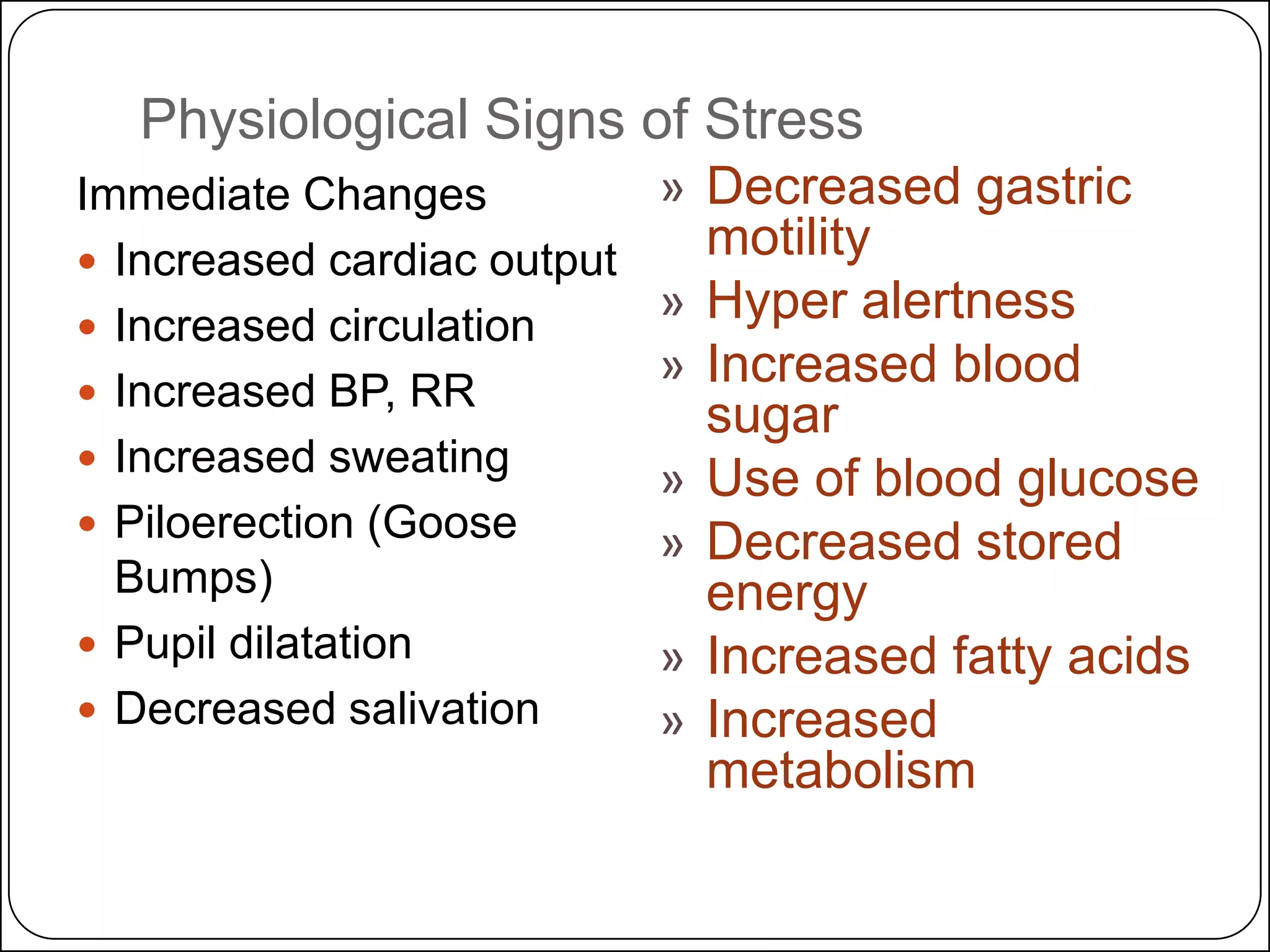 Physiological Signs of Stress
Immediate Changes
 Increased cardiac output
 Increased circulation
 Increased BP, RR
 Increased sweating
 Piloerection (Goose
Bumps)
 Pupil dilatation
 Decreased salivation

» Decreased gastric
motility
» Hyper alertness
» Increased blood
sugar
» Use of blood glucose
» Decreased stored
energy
» Increased fatty acids
» Increased
metabolism

 