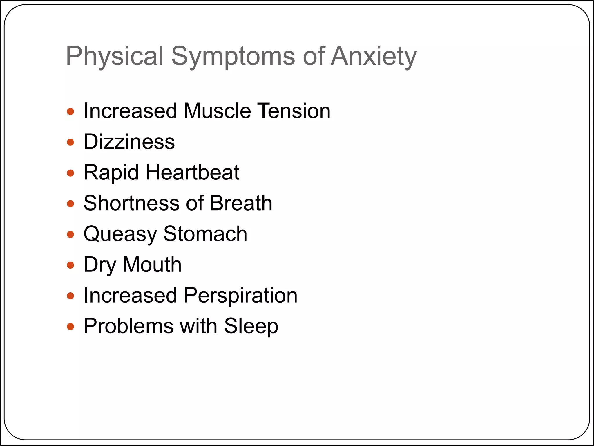 Physical Symptoms of Anxiety
 Increased Muscle Tension
 Dizziness
 Rapid Heartbeat
 Shortness of Breath
 Queasy Stomach
 Dry Mouth
 Increased Perspiration
 Problems with Sleep

 
