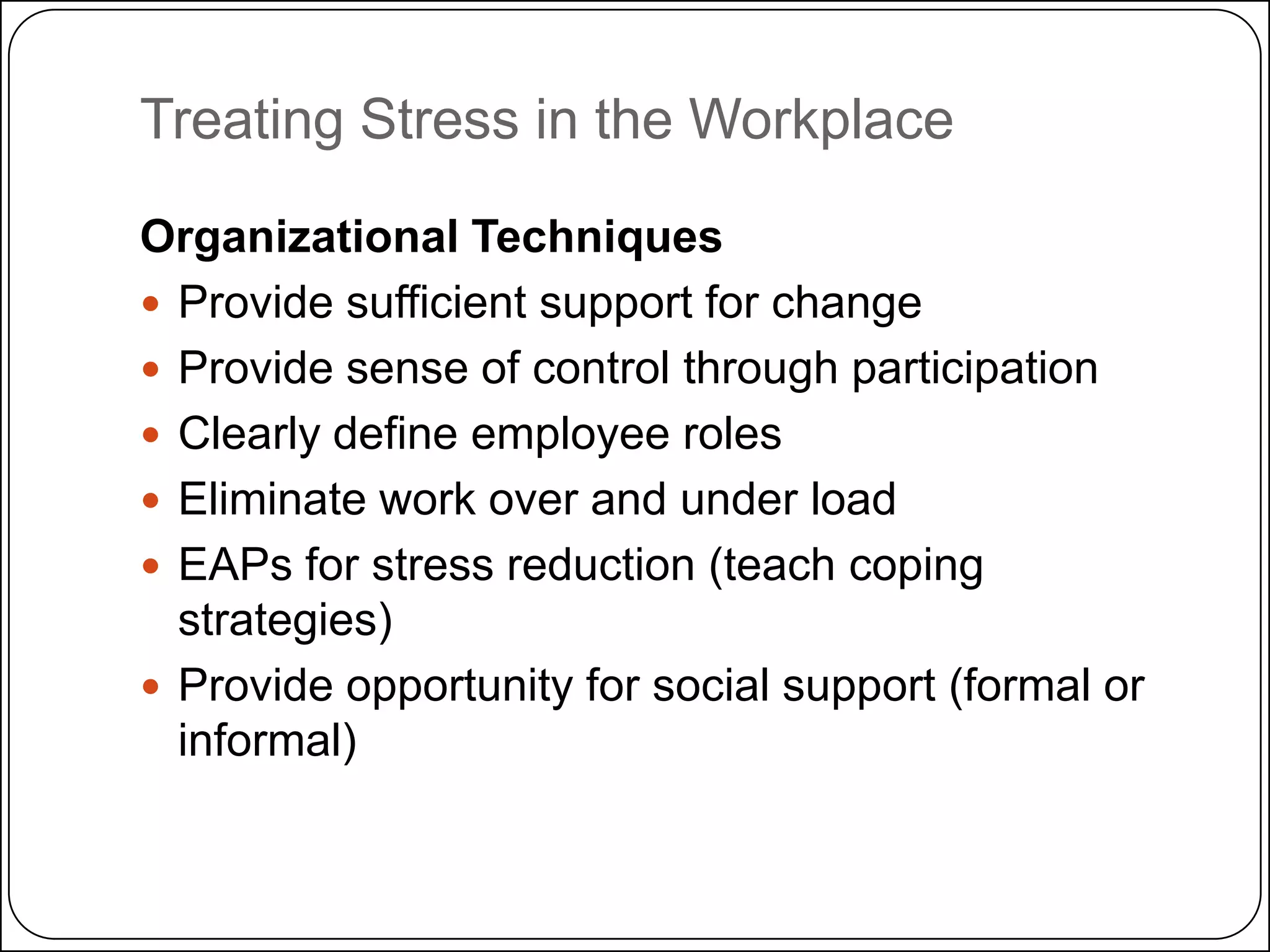 Treating Stress in the Workplace
Organizational Techniques
 Provide sufficient support for change
 Provide sense of control through participation
 Clearly define employee roles
 Eliminate work over and under load
 EAPs for stress reduction (teach coping
strategies)
 Provide opportunity for social support (formal or
informal)

 