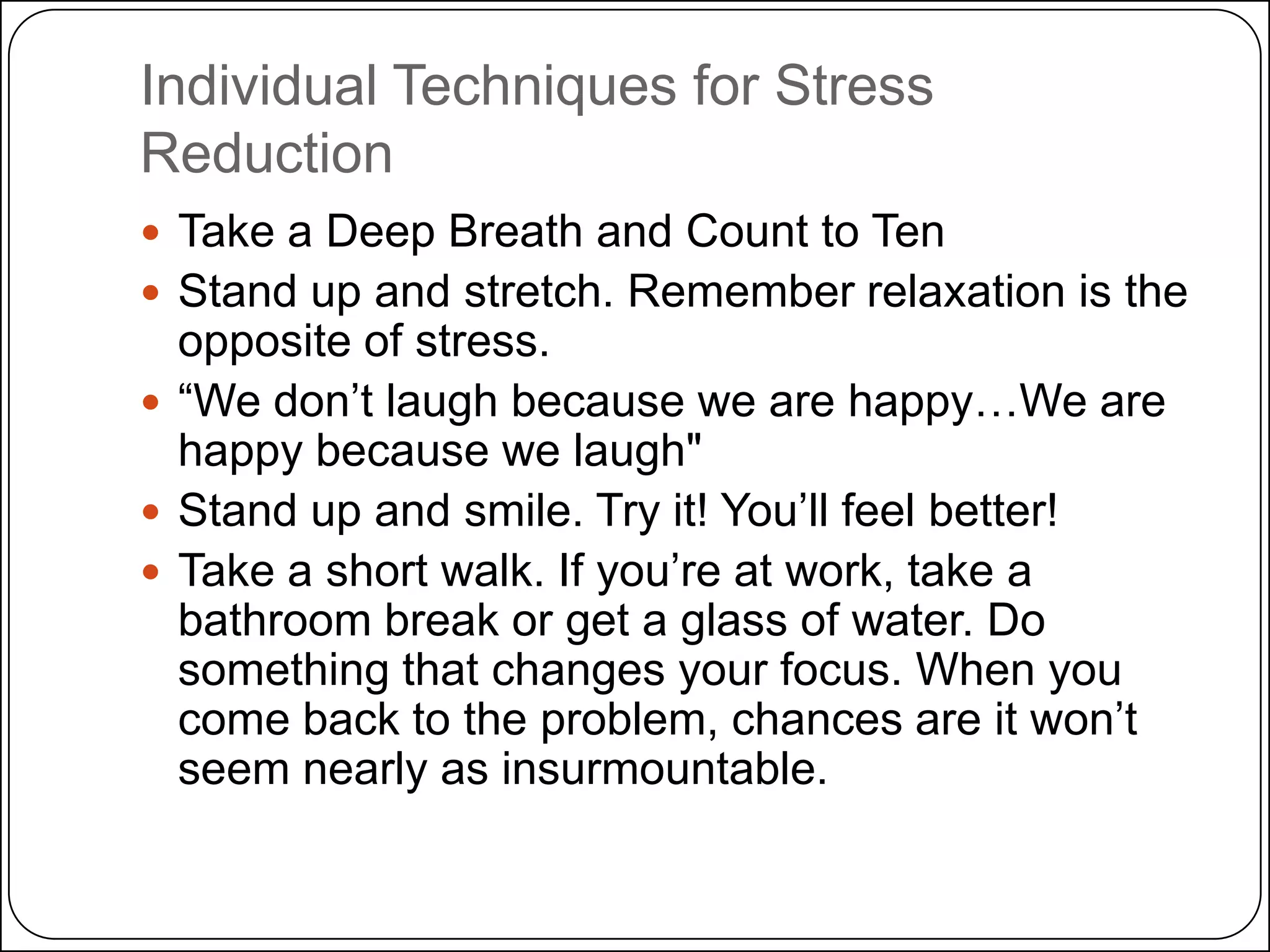 Individual Techniques for Stress
Reduction
 Take a Deep Breath and Count to Ten
 Stand up and stretch. Remember relaxation is the

opposite of stress.
 ―We don’t laugh because we are happy…We are
happy because we laugh"
 Stand up and smile. Try it! You’ll feel better!
 Take a short walk. If you’re at work, take a
bathroom break or get a glass of water. Do
something that changes your focus. When you
come back to the problem, chances are it won’t
seem nearly as insurmountable.

 