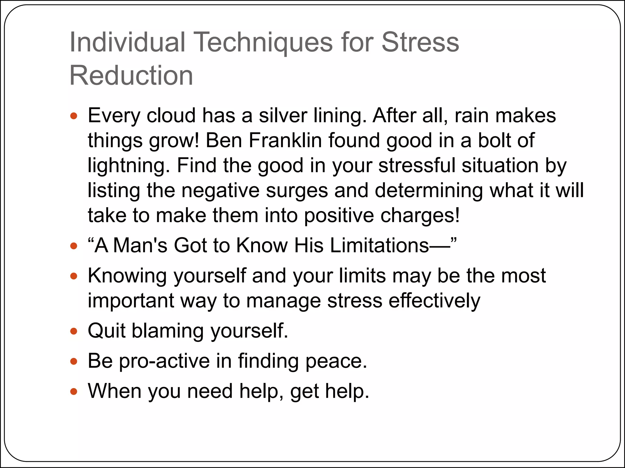 Individual Techniques for Stress
Reduction
 Every cloud has a silver lining. After all, rain makes








things grow! Ben Franklin found good in a bolt of
lightning. Find the good in your stressful situation by
listing the negative surges and determining what it will
take to make them into positive charges!
―A Man's Got to Know His Limitations—‖
Knowing yourself and your limits may be the most
important way to manage stress effectively
Quit blaming yourself.
Be pro-active in finding peace.
When you need help, get help.

 