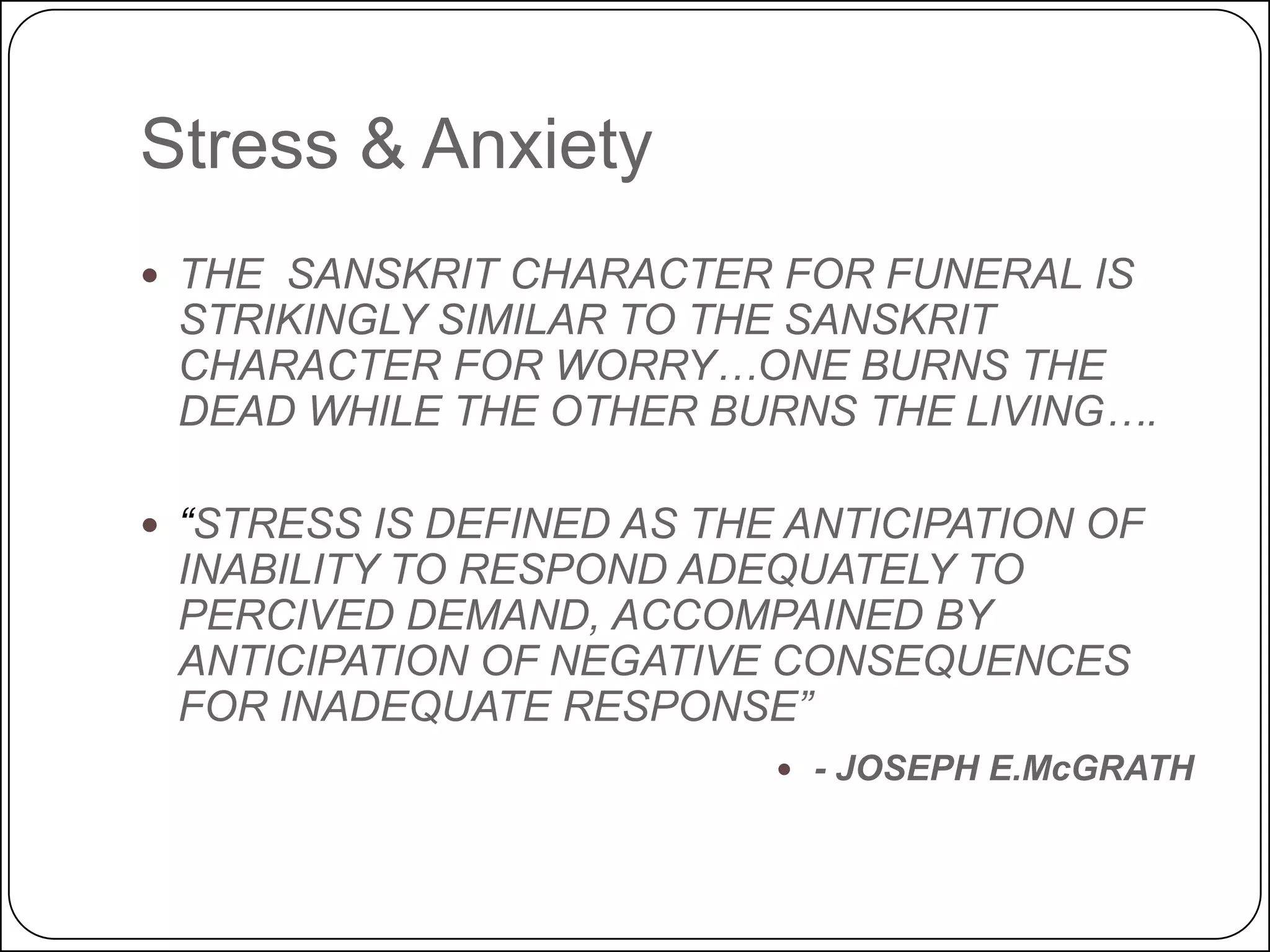 Stress & Anxiety
 THE SANSKRIT CHARACTER FOR FUNERAL IS

STRIKINGLY SIMILAR TO THE SANSKRIT
CHARACTER FOR WORRY…ONE BURNS THE
DEAD WHILE THE OTHER BURNS THE LIVING….

 “STRESS IS DEFINED AS THE ANTICIPATION OF

INABILITY TO RESPOND ADEQUATELY TO
PERCIVED DEMAND, ACCOMPAINED BY
ANTICIPATION OF NEGATIVE CONSEQUENCES
FOR INADEQUATE RESPONSE”

 - JOSEPH E.McGRATH

 