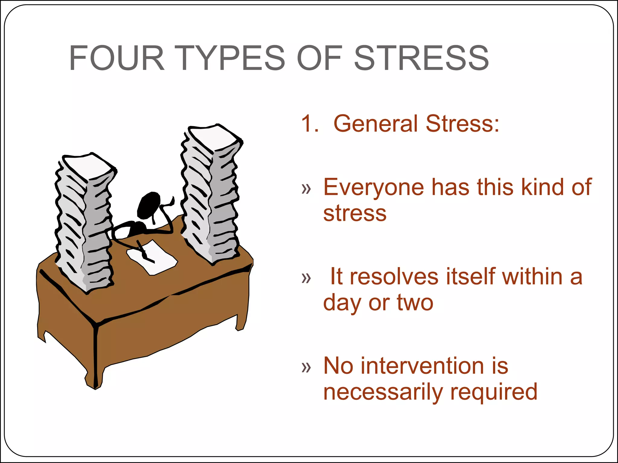 FOUR TYPES OF STRESS
1. General Stress:
» Everyone has this kind of
stress
» It resolves itself within a
day or two

» No intervention is
necessarily required

 