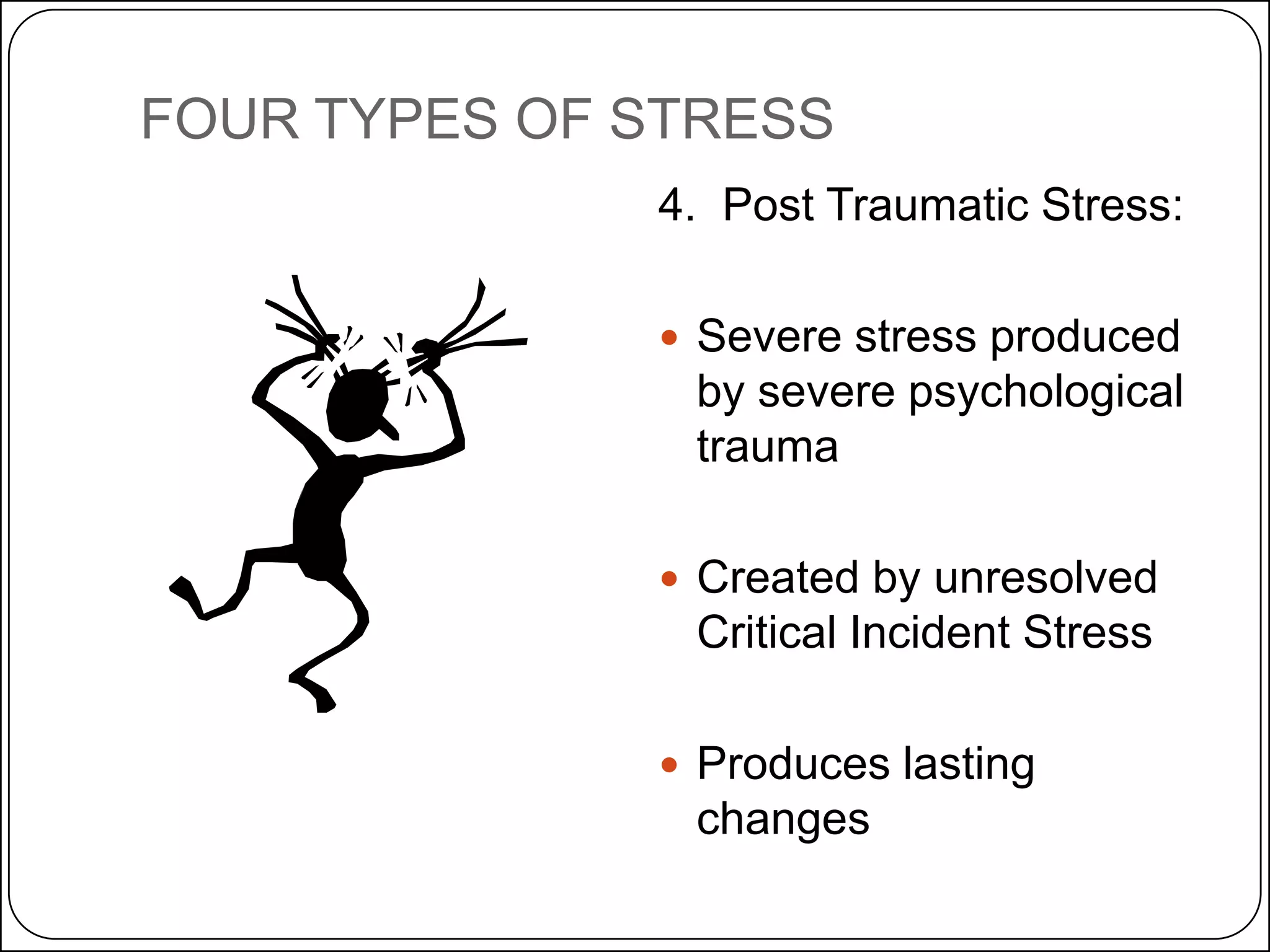 FOUR TYPES OF STRESS
4. Post Traumatic Stress:
 Severe stress produced

by severe psychological
trauma
 Created by unresolved

Critical Incident Stress
 Produces lasting

changes

 