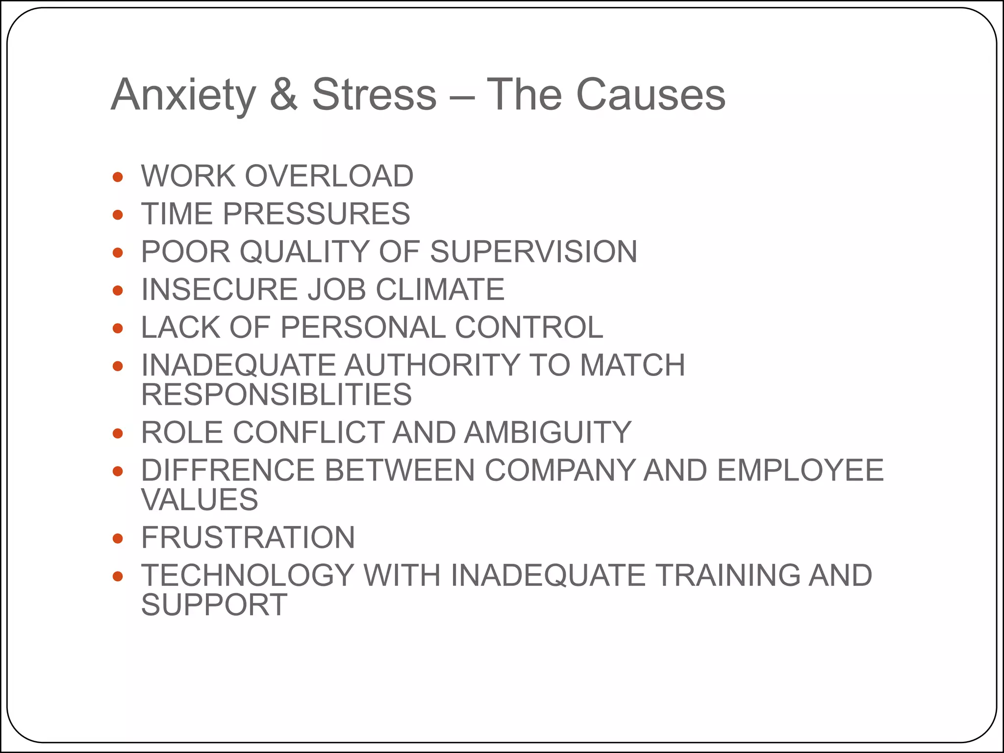 Anxiety & Stress – The Causes











WORK OVERLOAD
TIME PRESSURES
POOR QUALITY OF SUPERVISION
INSECURE JOB CLIMATE
LACK OF PERSONAL CONTROL
INADEQUATE AUTHORITY TO MATCH
RESPONSIBLITIES
ROLE CONFLICT AND AMBIGUITY
DIFFRENCE BETWEEN COMPANY AND EMPLOYEE
VALUES
FRUSTRATION
TECHNOLOGY WITH INADEQUATE TRAINING AND
SUPPORT

 