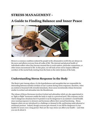 STRESS MANAGEMENT -
A Guide to Finding Balance and Inner Peace
Stress is a common condition endured by people in the ultramodern world who are always on
the move and affects everyone from all walks of life. The internal and physical health of
individuals suffers when they become stressed due to work matters, particular connections, or
other issues encountered in life. In this piece, we will look at how stress impacts different
corridors of the mortal body starting from the brain to the entire System of the body.
Understanding Stress Response in the Body
The Brain’s part Among others, it's the hypothalamus and amygdala that are responsible for
interceding between colorful corridors of one’s system during stress responses. therefore, when
an existent is brazened with stressful stimulants, those areas incontinently release hormones
similar to cortisol and adrenaline into the bloodstream.
The release of Stress Hormones involves Cortisol and adrenaline which are also appertained to
as “fight or flight” hormones enable the body to reply to a perceived peril. This response can be
vital in dangerous situations but if it persists it can be dangerous to an existent’s overall health
since nonstop exposure to stressors and hormones affects their normal functioning. Stress
happens when you are introduced to a challenge or demand in life, performing under physical or
emotional pressure. Indeed, though everyone gets stressed, it can still be dangerous to your
health if it occurs over a long period. Then are the ways stress can affect your health — and what
you can do about it.
 