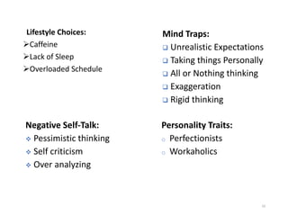 Lifestyle Choices:
➢Caffeine
➢Lack of Sleep
➢Overloaded Schedule
10
Negative Self-Talk:
❖ Pessimistic thinking
❖ Self criticism
❖ Over analyzing
Mind Traps:
❑ Unrealistic Expectations
❑ Taking things Personally
❑ All or Nothing thinking
❑ Exaggeration
❑ Rigid thinking
Personality Traits:
o Perfectionists
o Workaholics
 