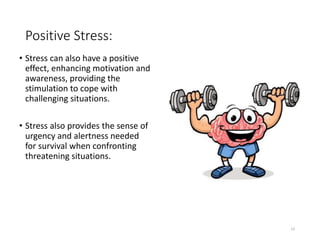 Positive Stress:
• Stress can also have a positive
effect, enhancing motivation and
awareness, providing the
stimulation to cope with
challenging situations.
• Stress also provides the sense of
urgency and alertness needed
for survival when confronting
threatening situations.
13
 
