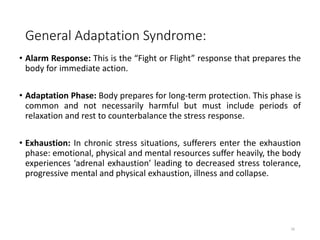 General Adaptation Syndrome:
• Alarm Response: This is the “Fight or Flight” response that prepares the
body for immediate action.
• Adaptation Phase: Body prepares for long-term protection. This phase is
common and not necessarily harmful but must include periods of
relaxation and rest to counterbalance the stress response.
• Exhaustion: In chronic stress situations, sufferers enter the exhaustion
phase: emotional, physical and mental resources suffer heavily, the body
experiences ‘adrenal exhaustion’ leading to decreased stress tolerance,
progressive mental and physical exhaustion, illness and collapse.
16
 