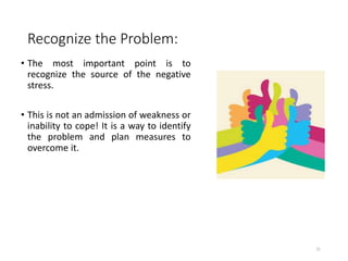 Recognize the Problem:
• The most important point is to
recognize the source of the negative
stress.
• This is not an admission of weakness or
inability to cope! It is a way to identify
the problem and plan measures to
overcome it.
21
 