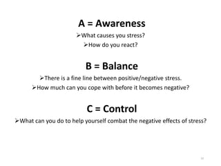 A = Awareness
➢What causes you stress?
➢How do you react?
B = Balance
➢There is a fine line between positive/negative stress.
➢How much can you cope with before it becomes negative?
C = Control
➢What can you do to help yourself combat the negative effects of stress?
23
 