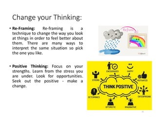 Change your Thinking:
• Re-Framing: Re-framing is a
technique to change the way you look
at things in order to feel better about
them. There are many ways to
interpret the same situation so pick
the one you like.
• Positive Thinking: Focus on your
strengths. Learn from the stress you
are under. Look for opportunities.
Seek out the positive - make a
change.
25
 