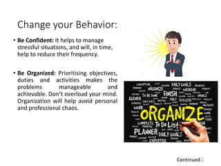 Change your Behavior:
• Be Confident: It helps to manage
stressful situations, and will, in time,
help to reduce their frequency.
• Be Organized: Prioritising objectives,
duties and activities makes the
problems manageable and
achievable. Don’t overload your mind.
Organization will help avoid personal
and professional chaos.
26
Continued…
 
