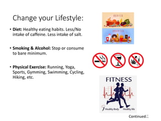 Change your Lifestyle:
• Diet: Healthy eating habits. Less/No
intake of caffeine. Less intake of salt.
• Smoking & Alcohol: Stop or consume
to bare minimum.
• Physical Exercise: Running, Yoga,
Sports, Gymming, Swimming, Cycling,
Hiking, etc.
29
Continued…
 